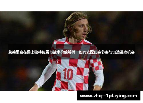莫德里奇在场上独特位置与战术价值解析：如何支配比赛节奏与创造进攻机会