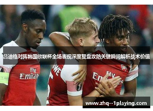 吕迪格对阵韩国欧联杯全场表现深度复盘攻防关键瞬间解析战术价值 吕迪格对阵韩国欧联杯全场表现深度复盘攻防关键瞬间解析战术价值