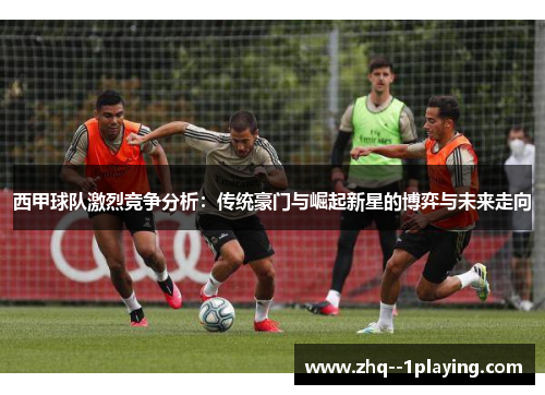 西甲球队激烈竞争分析:传统豪门与崛起新星的博弈与未来走向 西甲球队激烈竞争分析:传统豪门与崛起新星的博弈与未来走向