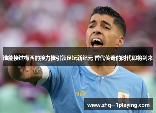 谁能接过梅西的接力棒引领足坛新纪元 替代传奇的时代即将到来