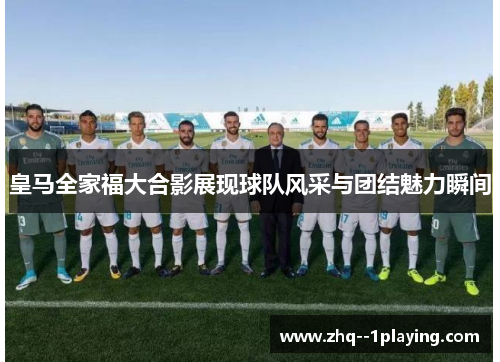 皇马全家福大合影展现球队风采与团结魅力瞬间 皇马全家福大合影展现球队风采与团结魅力瞬间