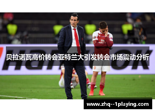 贝拉诺瓦高价转会亚特兰大引发转会市场震动分析 贝拉诺瓦高价转会亚特兰大引发转会市场震动分析