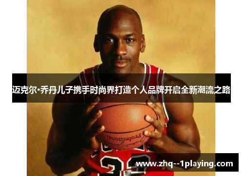 迈克尔·乔丹儿子携手时尚界打造个人品牌开启全新潮流之路