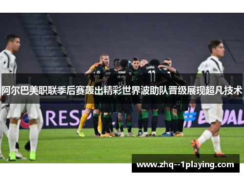 阿尔巴美职联季后赛轰出精彩世界波助队晋级展现超凡技术
