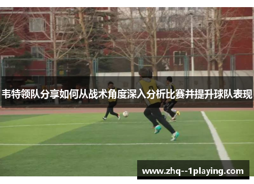 韦特领队分享如何从战术角度深入分析比赛并提升球队表现