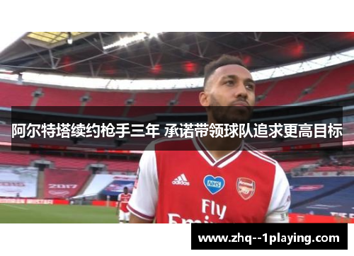 阿尔特塔续约枪手三年 承诺带领球队追求更高目标 阿尔特塔续约枪手三年 承诺带领球队追求更高目标